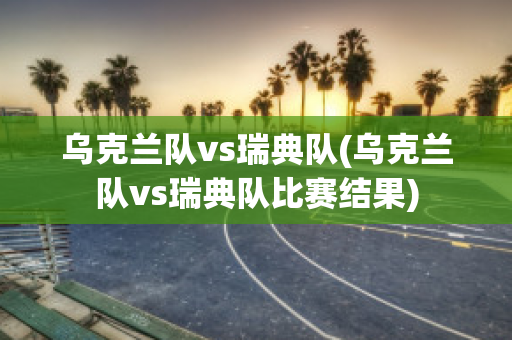 乌克兰队vs瑞典队(乌克兰队vs瑞典队比赛结果)