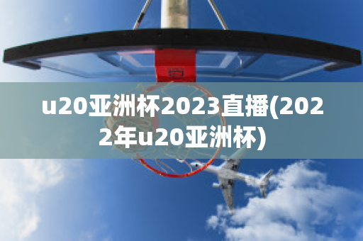 u20亚洲杯2023直播(2022年u20亚洲杯)