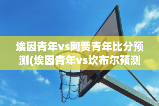 埃因青年vs阿贾青年比分预测(埃因青年vs坎布尔预测)