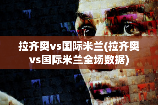 拉齐奥vs国际米兰(拉齐奥vs国际米兰全场数据)