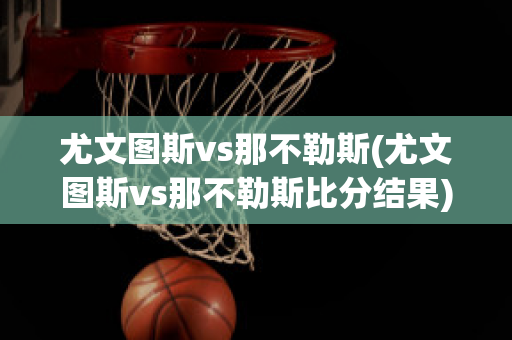 尤文图斯vs那不勒斯(尤文图斯vs那不勒斯比分结果)