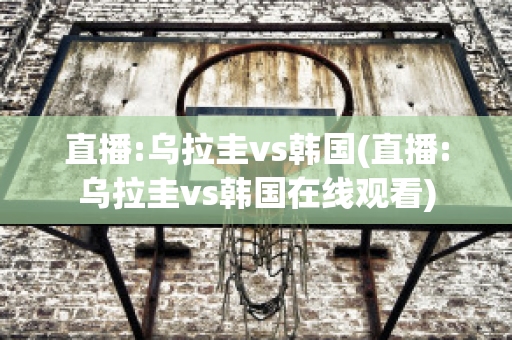 直播:乌拉圭vs韩国(直播:乌拉圭vs韩国在线观看)