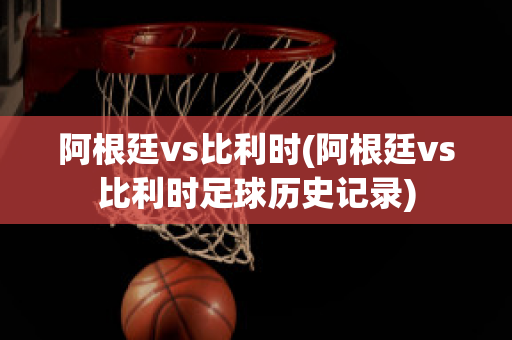 阿根廷vs比利时(阿根廷vs比利时足球历史记录)