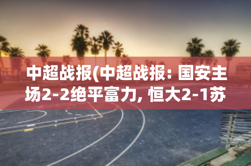 中超战报(中超战报: 国安主场2-2绝平富力, 恒大2-1苏宁取六连胜)