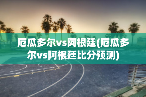 厄瓜多尔vs阿根廷(厄瓜多尔vs阿根廷比分预测)