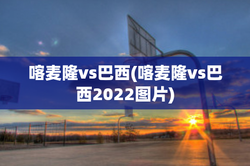 喀麦隆vs巴西(喀麦隆vs巴西2022图片)