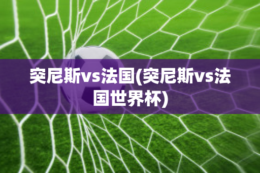 突尼斯vs法国(突尼斯vs法国世界杯)