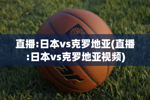 直播:日本vs克罗地亚(直播:日本vs克罗地亚视频)