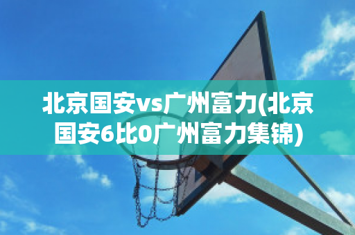 北京国安vs广州富力(北京国安6比0广州富力集锦)