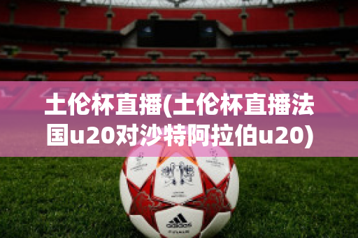 土伦杯直播(土伦杯直播法国u20对沙特阿拉伯u20)