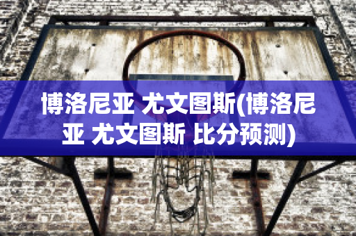 博洛尼亚 尤文图斯(博洛尼亚 尤文图斯 比分预测)