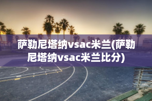 萨勒尼塔纳vsac米兰(萨勒尼塔纳vsac米兰比分)