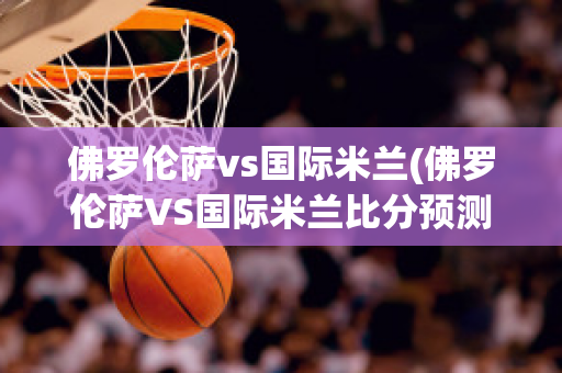 佛罗伦萨vs国际米兰(佛罗伦萨VS国际米兰比分预测)