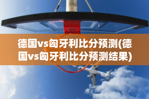 德国vs匈牙利比分预测(德国vs匈牙利比分预测结果)