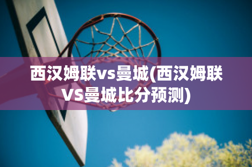 西汉姆联vs曼城(西汉姆联VS曼城比分预测)