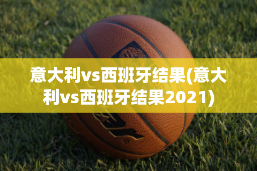 意大利vs西班牙结果(意大利vs西班牙结果2021)