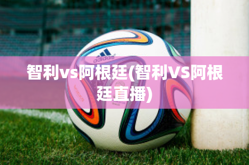 智利vs阿根廷(智利VS阿根廷直播)