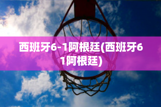 西班牙6-1阿根廷(西班牙61阿根廷)