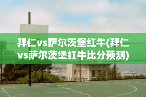 拜仁vs萨尔茨堡红牛(拜仁vs萨尔茨堡红牛比分预测)