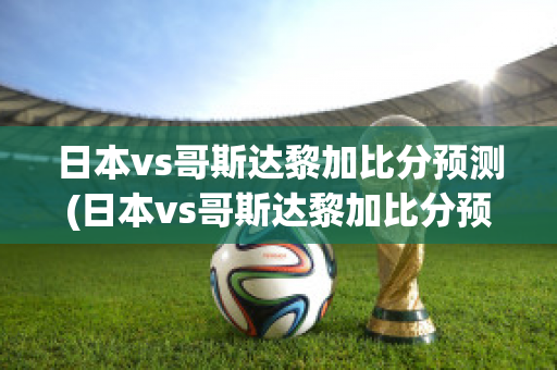 日本vs哥斯达黎加比分预测(日本vs哥斯达黎加比分预测结果)