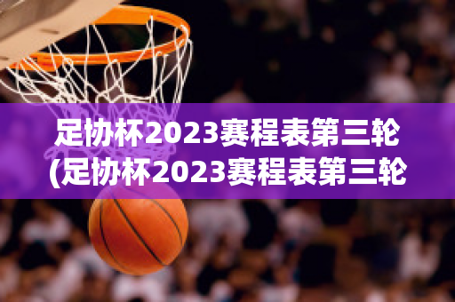 足协杯2023赛程表第三轮(足协杯2023赛程表第三轮比赛结果查询)