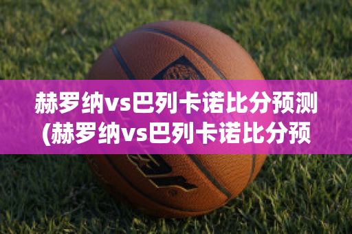 赫罗纳vs巴列卡诺比分预测(赫罗纳vs巴列卡诺比分预测分析)