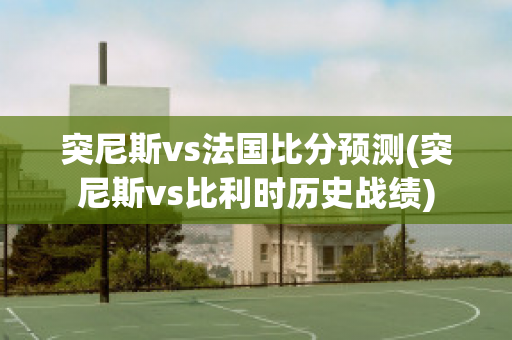 突尼斯vs法国比分预测(突尼斯vs比利时历史战绩)