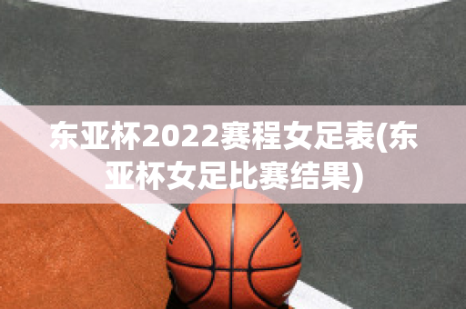 东亚杯2022赛程女足表(东亚杯女足比赛结果)