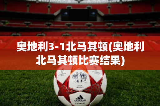 奥地利3-1北马其顿(奥地利北马其顿比赛结果)