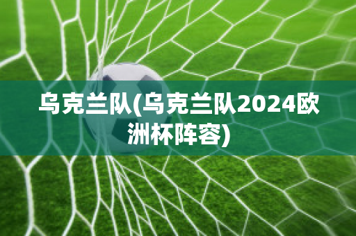 乌克兰队(乌克兰队2024欧洲杯阵容)