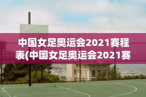 中国女足奥运会2021赛程表(中国女足奥运会2021赛程表格)