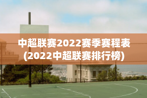 中超联赛2022赛季赛程表(2022中超联赛排行榜)