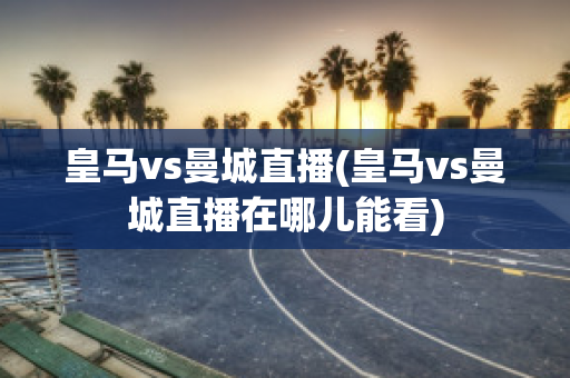 皇马vs曼城直播(皇马vs曼城直播在哪儿能看)