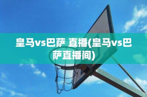 皇马vs巴萨 直播(皇马vs巴萨直播间)