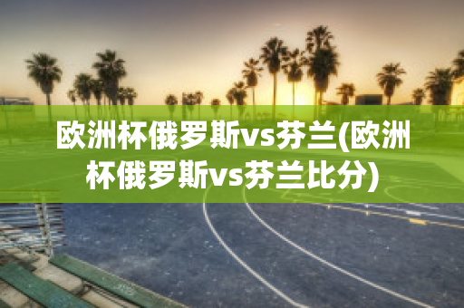 欧洲杯俄罗斯vs芬兰(欧洲杯俄罗斯vs芬兰比分)