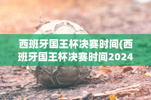 西班牙国王杯决赛时间(西班牙国王杯决赛时间2024)