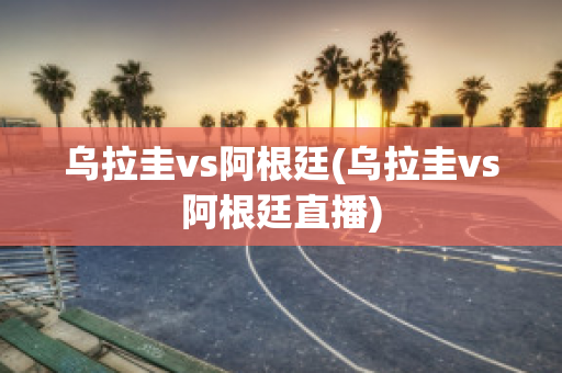 乌拉圭vs阿根廷(乌拉圭vs阿根廷直播)