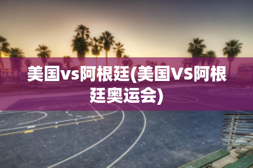 美国vs阿根廷(美国VS阿根廷奥运会)