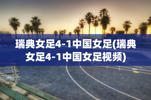 瑞典女足4-1中国女足(瑞典女足4-1中国女足视频)