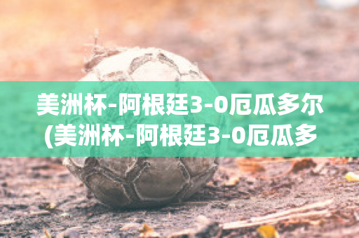 美洲杯-阿根廷3-0厄瓜多尔(美洲杯-阿根廷3-0厄瓜多尔比分预测)