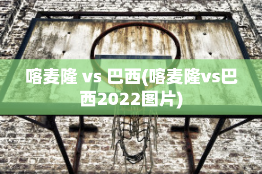 喀麦隆 vs 巴西(喀麦隆vs巴西2022图片)