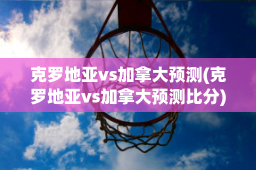 克罗地亚vs加拿大预测(克罗地亚vs加拿大预测比分)