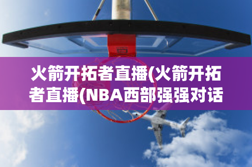 火箭开拓者直播(火箭开拓者直播(NBA西部强强对话))