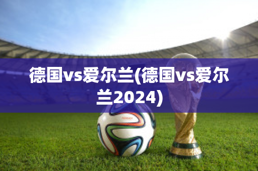 德国vs爱尔兰(德国vs爱尔兰2024)