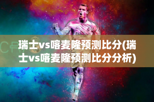 瑞士vs喀麦隆预测比分(瑞士vs喀麦隆预测比分分析)