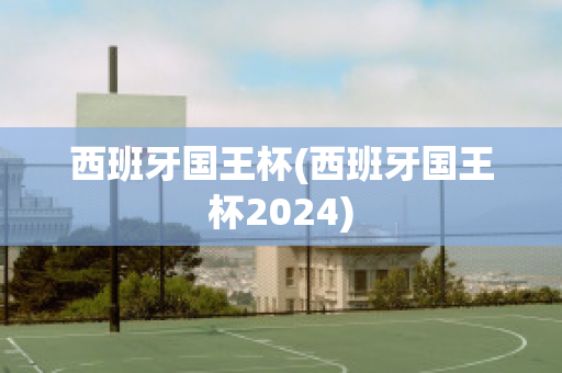 西班牙国王杯(西班牙国王杯2024)