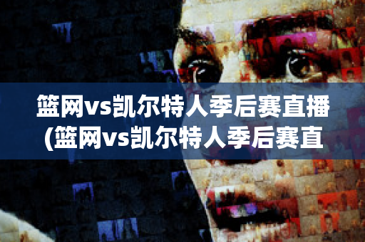 篮网vs凯尔特人季后赛直播(篮网vs凯尔特人季后赛直播在线观看)