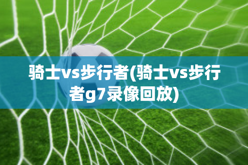 骑士vs步行者(骑士vs步行者g7录像回放)