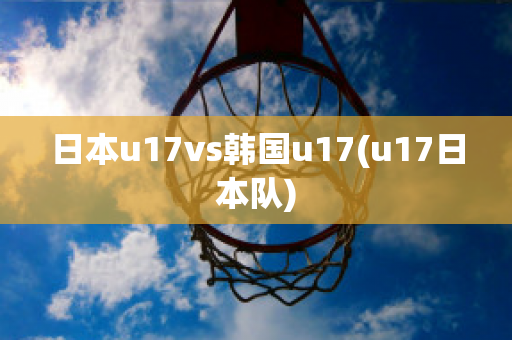 日本u17vs韩国u17(u17日本队)