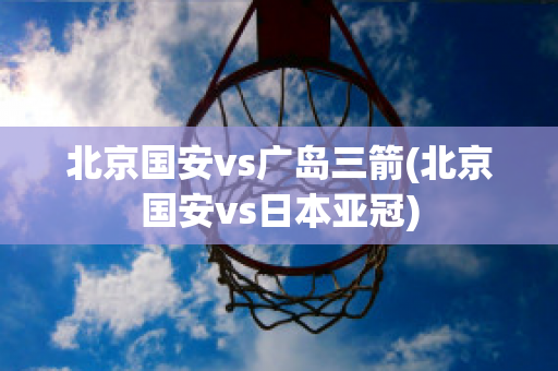 北京国安vs广岛三箭(北京国安vs日本亚冠)